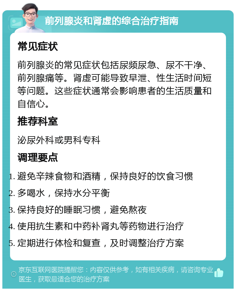 前列腺炎和肾虚的综合治疗指南 常见症状 前列腺炎的常见症状包括尿频尿急、尿不干净、前列腺痛等。肾虚可能导致早泄、性生活时间短等问题。这些症状通常会影响患者的生活质量和自信心。 推荐科室 泌尿外科或男科专科 调理要点 避免辛辣食物和酒精，保持良好的饮食习惯 多喝水，保持水分平衡 保持良好的睡眠习惯，避免熬夜 使用抗生素和中药补肾丸等药物进行治疗 定期进行体检和复查，及时调整治疗方案