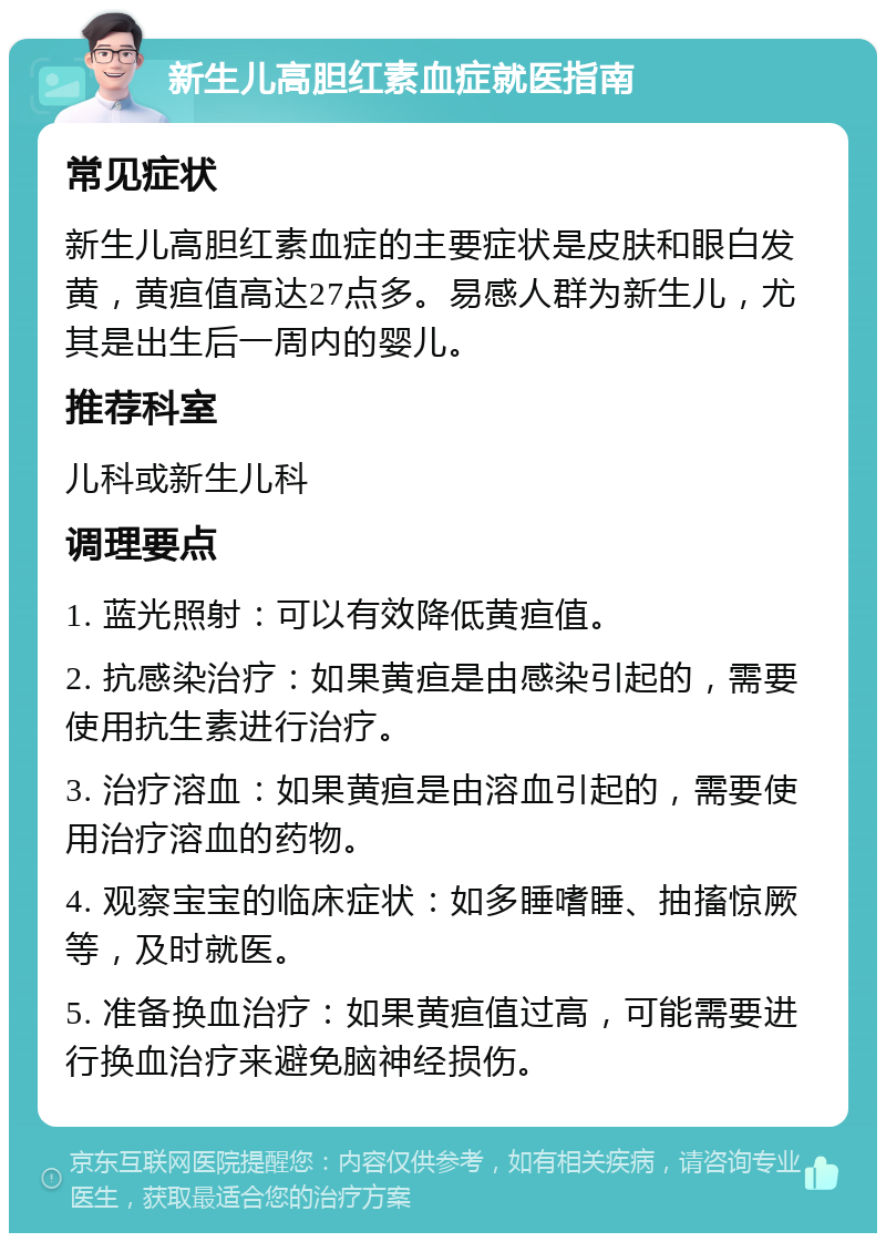 新生儿高胆红素血症就医指南 常见症状 新生儿高胆红素血症的主要症状是皮肤和眼白发黄，黄疸值高达27点多。易感人群为新生儿，尤其是出生后一周内的婴儿。 推荐科室 儿科或新生儿科 调理要点 1. 蓝光照射：可以有效降低黄疸值。 2. 抗感染治疗：如果黄疸是由感染引起的，需要使用抗生素进行治疗。 3. 治疗溶血：如果黄疸是由溶血引起的，需要使用治疗溶血的药物。 4. 观察宝宝的临床症状：如多睡嗜睡、抽搐惊厥等，及时就医。 5. 准备换血治疗：如果黄疸值过高，可能需要进行换血治疗来避免脑神经损伤。