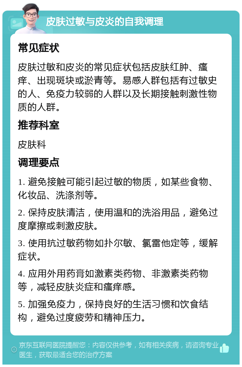 皮肤过敏与皮炎的自我调理 常见症状 皮肤过敏和皮炎的常见症状包括皮肤红肿、瘙痒、出现斑块或淤青等。易感人群包括有过敏史的人、免疫力较弱的人群以及长期接触刺激性物质的人群。 推荐科室 皮肤科 调理要点 1. 避免接触可能引起过敏的物质，如某些食物、化妆品、洗涤剂等。 2. 保持皮肤清洁，使用温和的洗浴用品，避免过度摩擦或刺激皮肤。 3. 使用抗过敏药物如扑尔敏、氯雷他定等，缓解症状。 4. 应用外用药膏如激素类药物、非激素类药物等，减轻皮肤炎症和瘙痒感。 5. 加强免疫力，保持良好的生活习惯和饮食结构，避免过度疲劳和精神压力。