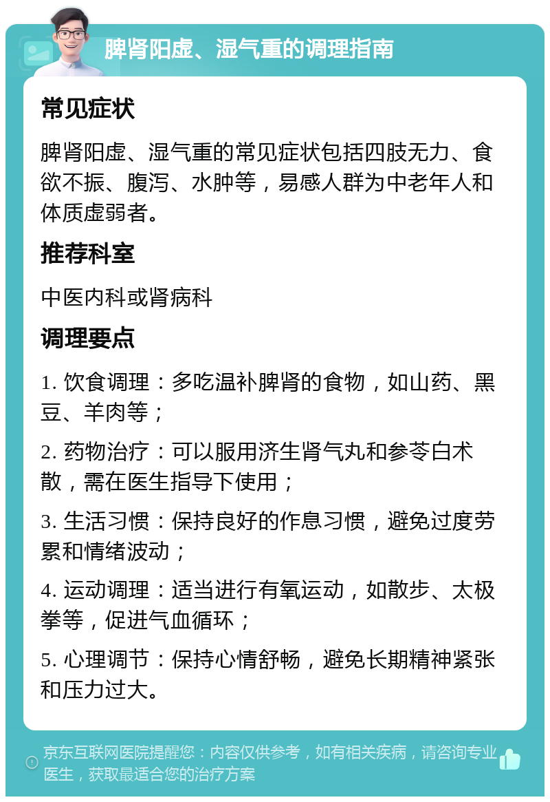 脾肾阳虚、湿气重的调理指南 常见症状 脾肾阳虚、湿气重的常见症状包括四肢无力、食欲不振、腹泻、水肿等，易感人群为中老年人和体质虚弱者。 推荐科室 中医内科或肾病科 调理要点 1. 饮食调理：多吃温补脾肾的食物，如山药、黑豆、羊肉等； 2. 药物治疗：可以服用济生肾气丸和参苓白术散，需在医生指导下使用； 3. 生活习惯：保持良好的作息习惯，避免过度劳累和情绪波动； 4. 运动调理：适当进行有氧运动，如散步、太极拳等，促进气血循环； 5. 心理调节：保持心情舒畅，避免长期精神紧张和压力过大。