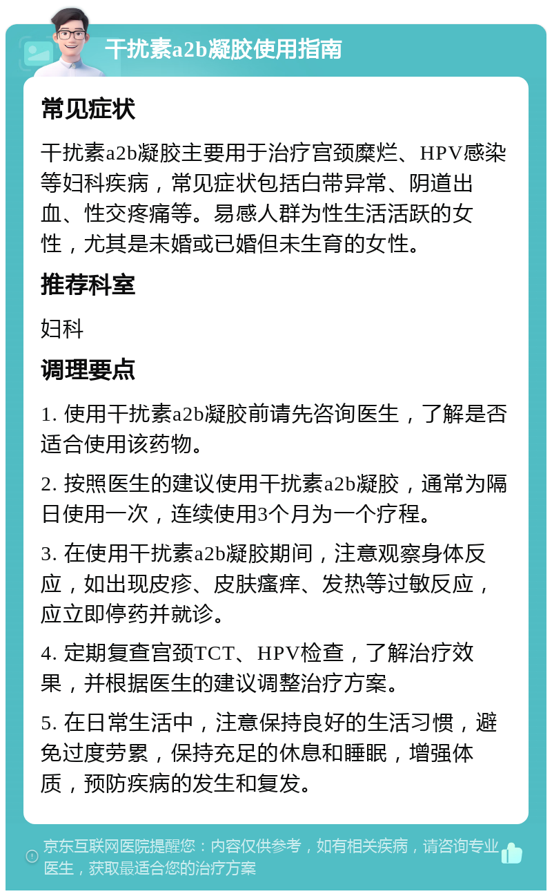 干扰素a2b凝胶使用指南 常见症状 干扰素a2b凝胶主要用于治疗宫颈糜烂、HPV感染等妇科疾病，常见症状包括白带异常、阴道出血、性交疼痛等。易感人群为性生活活跃的女性，尤其是未婚或已婚但未生育的女性。 推荐科室 妇科 调理要点 1. 使用干扰素a2b凝胶前请先咨询医生，了解是否适合使用该药物。 2. 按照医生的建议使用干扰素a2b凝胶，通常为隔日使用一次，连续使用3个月为一个疗程。 3. 在使用干扰素a2b凝胶期间，注意观察身体反应，如出现皮疹、皮肤瘙痒、发热等过敏反应，应立即停药并就诊。 4. 定期复查宫颈TCT、HPV检查，了解治疗效果，并根据医生的建议调整治疗方案。 5. 在日常生活中，注意保持良好的生活习惯，避免过度劳累，保持充足的休息和睡眠，增强体质，预防疾病的发生和复发。