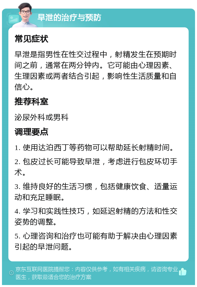 早泄的治疗与预防 常见症状 早泄是指男性在性交过程中，射精发生在预期时间之前，通常在两分钟内。它可能由心理因素、生理因素或两者结合引起，影响性生活质量和自信心。 推荐科室 泌尿外科或男科 调理要点 1. 使用达泊西丁等药物可以帮助延长射精时间。 2. 包皮过长可能导致早泄，考虑进行包皮环切手术。 3. 维持良好的生活习惯，包括健康饮食、适量运动和充足睡眠。 4. 学习和实践性技巧，如延迟射精的方法和性交姿势的调整。 5. 心理咨询和治疗也可能有助于解决由心理因素引起的早泄问题。