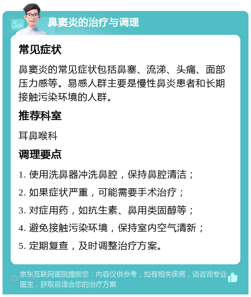 鼻窦炎的治疗与调理 常见症状 鼻窦炎的常见症状包括鼻塞、流涕、头痛、面部压力感等。易感人群主要是慢性鼻炎患者和长期接触污染环境的人群。 推荐科室 耳鼻喉科 调理要点 1. 使用洗鼻器冲洗鼻腔，保持鼻腔清洁； 2. 如果症状严重，可能需要手术治疗； 3. 对症用药，如抗生素、鼻用类固醇等； 4. 避免接触污染环境，保持室内空气清新； 5. 定期复查，及时调整治疗方案。