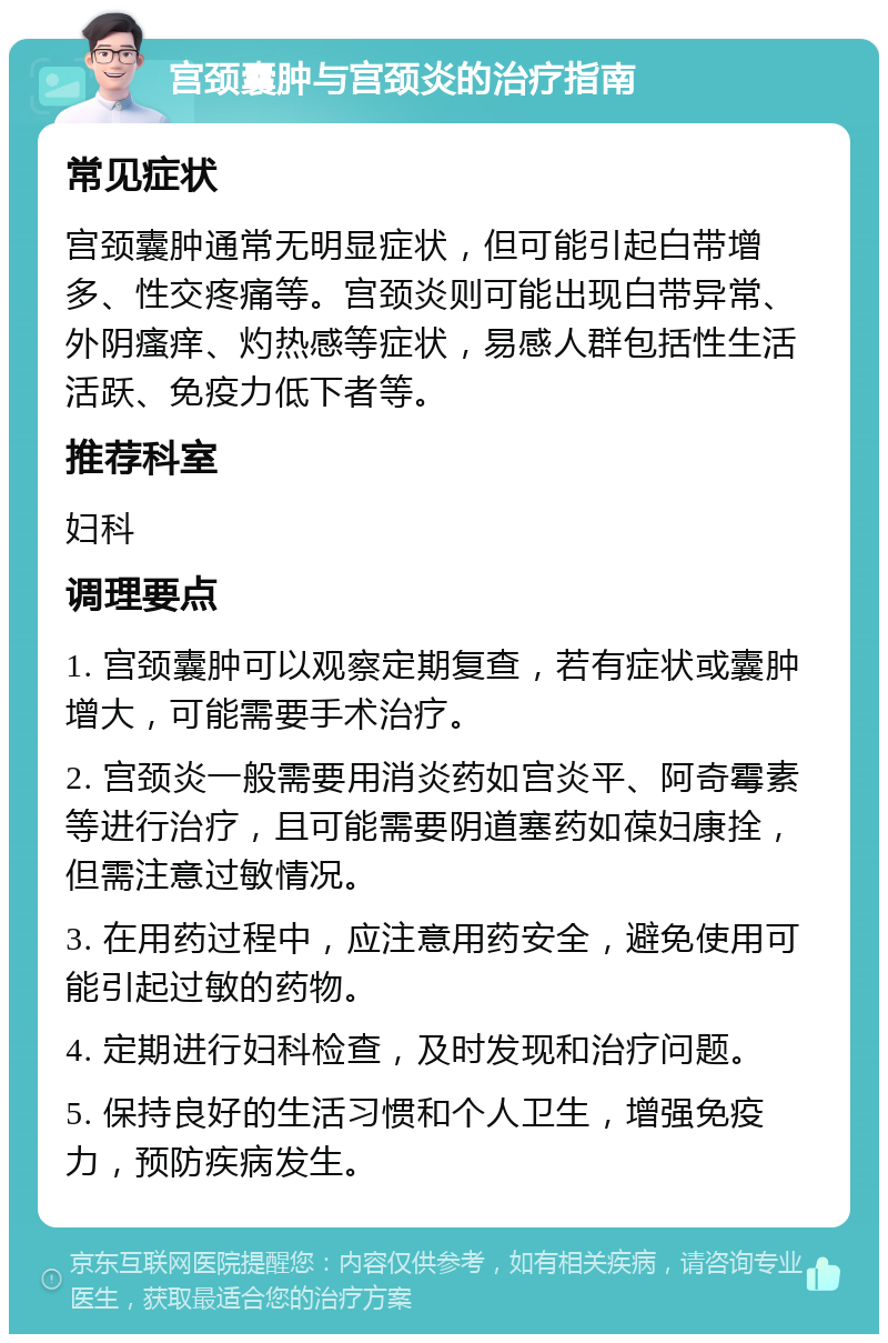 宫颈囊肿与宫颈炎的治疗指南 常见症状 宫颈囊肿通常无明显症状，但可能引起白带增多、性交疼痛等。宫颈炎则可能出现白带异常、外阴瘙痒、灼热感等症状，易感人群包括性生活活跃、免疫力低下者等。 推荐科室 妇科 调理要点 1. 宫颈囊肿可以观察定期复查，若有症状或囊肿增大，可能需要手术治疗。 2. 宫颈炎一般需要用消炎药如宫炎平、阿奇霉素等进行治疗，且可能需要阴道塞药如葆妇康拴，但需注意过敏情况。 3. 在用药过程中，应注意用药安全，避免使用可能引起过敏的药物。 4. 定期进行妇科检查，及时发现和治疗问题。 5. 保持良好的生活习惯和个人卫生，增强免疫力，预防疾病发生。