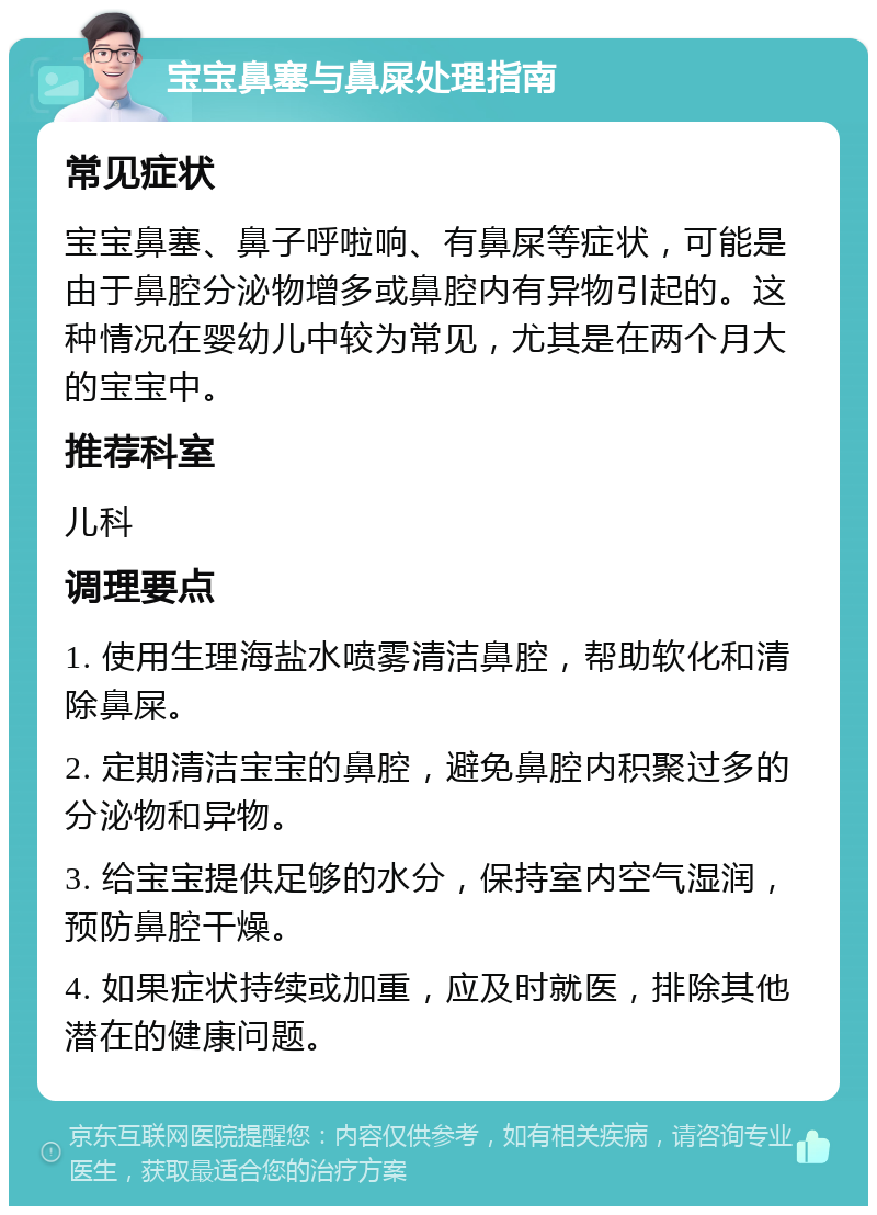 宝宝鼻塞与鼻屎处理指南 常见症状 宝宝鼻塞、鼻子呼啦响、有鼻屎等症状，可能是由于鼻腔分泌物增多或鼻腔内有异物引起的。这种情况在婴幼儿中较为常见，尤其是在两个月大的宝宝中。 推荐科室 儿科 调理要点 1. 使用生理海盐水喷雾清洁鼻腔，帮助软化和清除鼻屎。 2. 定期清洁宝宝的鼻腔，避免鼻腔内积聚过多的分泌物和异物。 3. 给宝宝提供足够的水分，保持室内空气湿润，预防鼻腔干燥。 4. 如果症状持续或加重，应及时就医，排除其他潜在的健康问题。