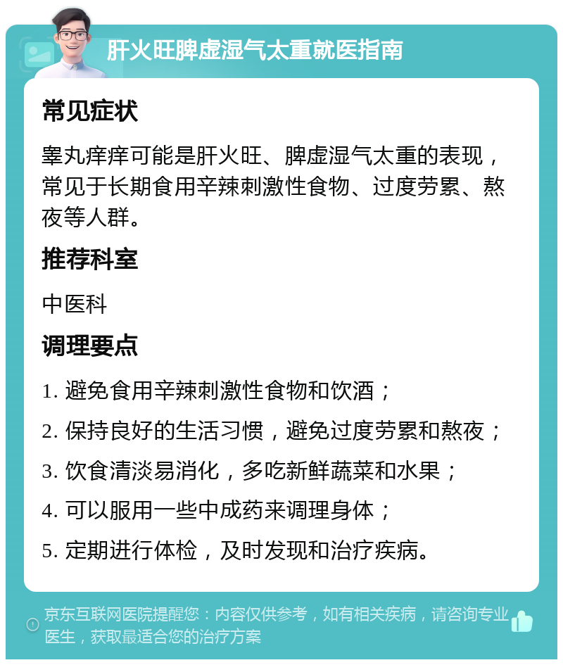 肝火旺脾虚湿气太重就医指南 常见症状 睾丸痒痒可能是肝火旺、脾虚湿气太重的表现，常见于长期食用辛辣刺激性食物、过度劳累、熬夜等人群。 推荐科室 中医科 调理要点 1. 避免食用辛辣刺激性食物和饮酒； 2. 保持良好的生活习惯，避免过度劳累和熬夜； 3. 饮食清淡易消化，多吃新鲜蔬菜和水果； 4. 可以服用一些中成药来调理身体； 5. 定期进行体检，及时发现和治疗疾病。