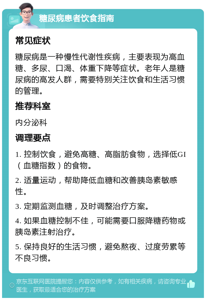 糖尿病患者饮食指南 常见症状 糖尿病是一种慢性代谢性疾病，主要表现为高血糖、多尿、口渴、体重下降等症状。老年人是糖尿病的高发人群，需要特别关注饮食和生活习惯的管理。 推荐科室 内分泌科 调理要点 1. 控制饮食，避免高糖、高脂肪食物，选择低GI（血糖指数）的食物。 2. 适量运动，帮助降低血糖和改善胰岛素敏感性。 3. 定期监测血糖，及时调整治疗方案。 4. 如果血糖控制不佳，可能需要口服降糖药物或胰岛素注射治疗。 5. 保持良好的生活习惯，避免熬夜、过度劳累等不良习惯。