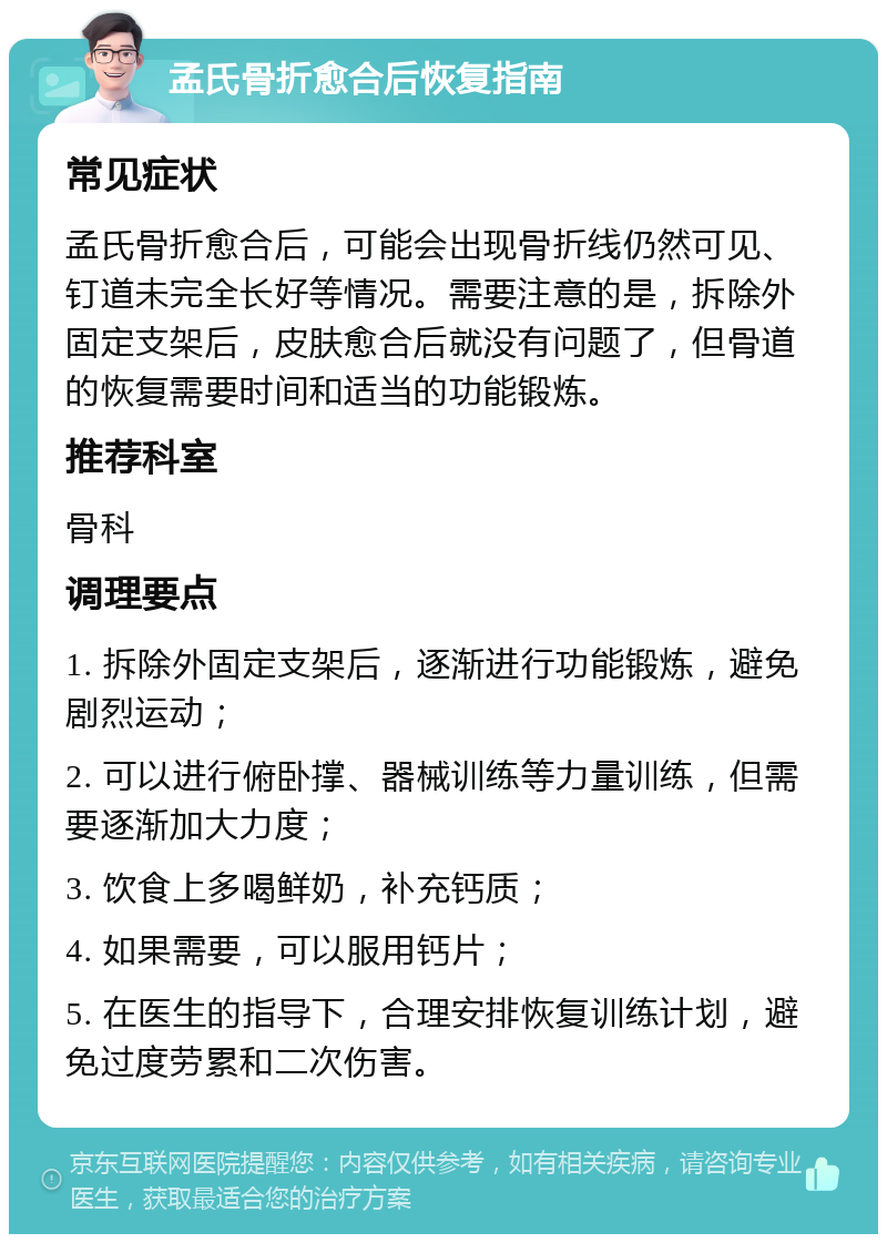 孟氏骨折愈合后恢复指南 常见症状 孟氏骨折愈合后，可能会出现骨折线仍然可见、钉道未完全长好等情况。需要注意的是，拆除外固定支架后，皮肤愈合后就没有问题了，但骨道的恢复需要时间和适当的功能锻炼。 推荐科室 骨科 调理要点 1. 拆除外固定支架后，逐渐进行功能锻炼，避免剧烈运动； 2. 可以进行俯卧撑、器械训练等力量训练，但需要逐渐加大力度； 3. 饮食上多喝鲜奶，补充钙质； 4. 如果需要，可以服用钙片； 5. 在医生的指导下，合理安排恢复训练计划，避免过度劳累和二次伤害。