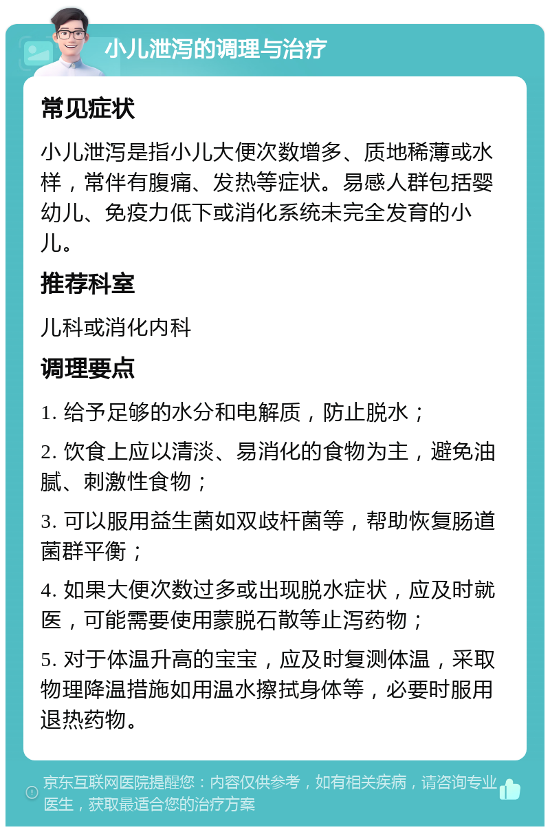 小儿泄泻的调理与治疗 常见症状 小儿泄泻是指小儿大便次数增多、质地稀薄或水样，常伴有腹痛、发热等症状。易感人群包括婴幼儿、免疫力低下或消化系统未完全发育的小儿。 推荐科室 儿科或消化内科 调理要点 1. 给予足够的水分和电解质，防止脱水； 2. 饮食上应以清淡、易消化的食物为主，避免油腻、刺激性食物； 3. 可以服用益生菌如双歧杆菌等，帮助恢复肠道菌群平衡； 4. 如果大便次数过多或出现脱水症状，应及时就医，可能需要使用蒙脱石散等止泻药物； 5. 对于体温升高的宝宝，应及时复测体温，采取物理降温措施如用温水擦拭身体等，必要时服用退热药物。