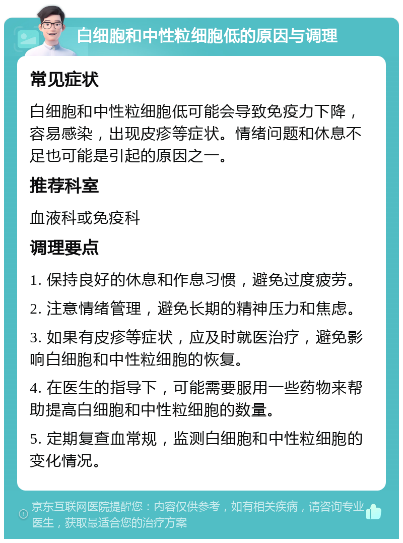 白细胞和中性粒细胞低的原因与调理 常见症状 白细胞和中性粒细胞低可能会导致免疫力下降，容易感染，出现皮疹等症状。情绪问题和休息不足也可能是引起的原因之一。 推荐科室 血液科或免疫科 调理要点 1. 保持良好的休息和作息习惯，避免过度疲劳。 2. 注意情绪管理，避免长期的精神压力和焦虑。 3. 如果有皮疹等症状，应及时就医治疗，避免影响白细胞和中性粒细胞的恢复。 4. 在医生的指导下，可能需要服用一些药物来帮助提高白细胞和中性粒细胞的数量。 5. 定期复查血常规，监测白细胞和中性粒细胞的变化情况。