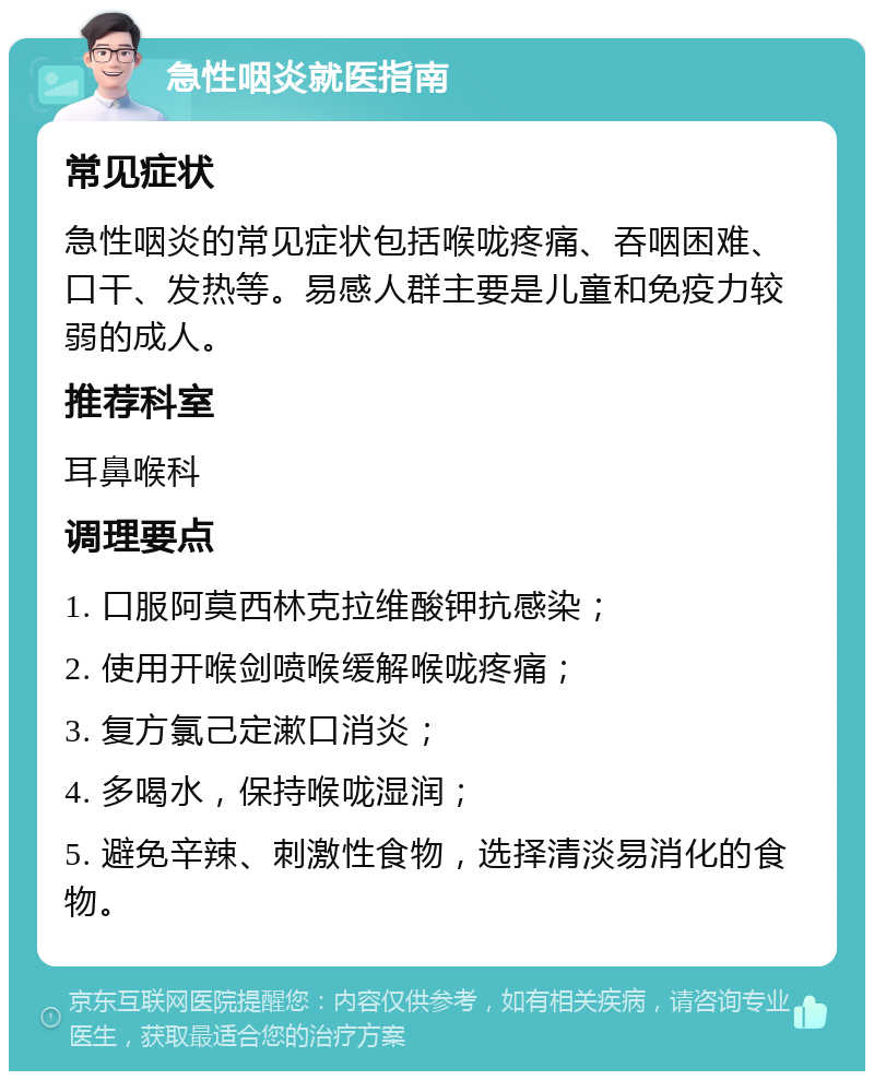 急性咽炎就医指南 常见症状 急性咽炎的常见症状包括喉咙疼痛、吞咽困难、口干、发热等。易感人群主要是儿童和免疫力较弱的成人。 推荐科室 耳鼻喉科 调理要点 1. 口服阿莫西林克拉维酸钾抗感染； 2. 使用开喉剑喷喉缓解喉咙疼痛； 3. 复方氯己定漱口消炎； 4. 多喝水，保持喉咙湿润； 5. 避免辛辣、刺激性食物，选择清淡易消化的食物。