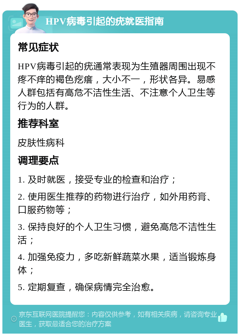 HPV病毒引起的疣就医指南 常见症状 HPV病毒引起的疣通常表现为生殖器周围出现不疼不痒的褐色疙瘩，大小不一，形状各异。易感人群包括有高危不洁性生活、不注意个人卫生等行为的人群。 推荐科室 皮肤性病科 调理要点 1. 及时就医，接受专业的检查和治疗； 2. 使用医生推荐的药物进行治疗，如外用药膏、口服药物等； 3. 保持良好的个人卫生习惯，避免高危不洁性生活； 4. 加强免疫力，多吃新鲜蔬菜水果，适当锻炼身体； 5. 定期复查，确保病情完全治愈。