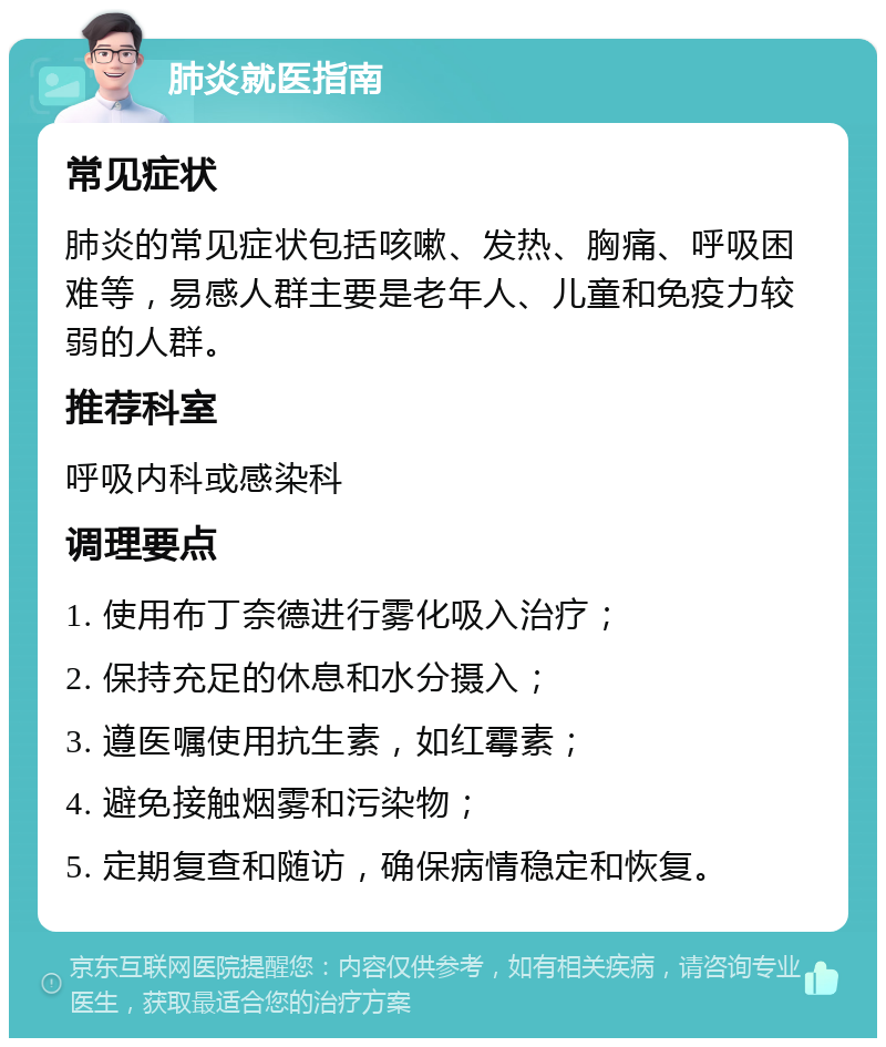 肺炎就医指南 常见症状 肺炎的常见症状包括咳嗽、发热、胸痛、呼吸困难等，易感人群主要是老年人、儿童和免疫力较弱的人群。 推荐科室 呼吸内科或感染科 调理要点 1. 使用布丁奈德进行雾化吸入治疗； 2. 保持充足的休息和水分摄入； 3. 遵医嘱使用抗生素，如红霉素； 4. 避免接触烟雾和污染物； 5. 定期复查和随访，确保病情稳定和恢复。