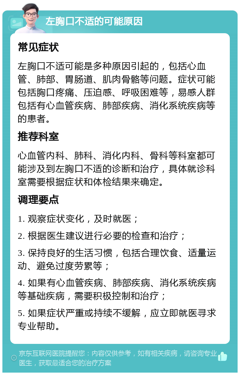 左胸口不适的可能原因 常见症状 左胸口不适可能是多种原因引起的，包括心血管、肺部、胃肠道、肌肉骨骼等问题。症状可能包括胸口疼痛、压迫感、呼吸困难等，易感人群包括有心血管疾病、肺部疾病、消化系统疾病等的患者。 推荐科室 心血管内科、肺科、消化内科、骨科等科室都可能涉及到左胸口不适的诊断和治疗，具体就诊科室需要根据症状和体检结果来确定。 调理要点 1. 观察症状变化，及时就医； 2. 根据医生建议进行必要的检查和治疗； 3. 保持良好的生活习惯，包括合理饮食、适量运动、避免过度劳累等； 4. 如果有心血管疾病、肺部疾病、消化系统疾病等基础疾病，需要积极控制和治疗； 5. 如果症状严重或持续不缓解，应立即就医寻求专业帮助。