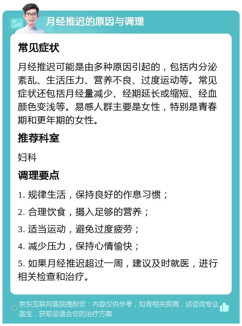 月经推迟的原因与调理 常见症状 月经推迟可能是由多种原因引起的，包括内分泌紊乱、生活压力、营养不良、过度运动等。常见症状还包括月经量减少、经期延长或缩短、经血颜色变浅等。易感人群主要是女性，特别是青春期和更年期的女性。 推荐科室 妇科 调理要点 1. 规律生活，保持良好的作息习惯； 2. 合理饮食，摄入足够的营养； 3. 适当运动，避免过度疲劳； 4. 减少压力，保持心情愉快； 5. 如果月经推迟超过一周，建议及时就医，进行相关检查和治疗。