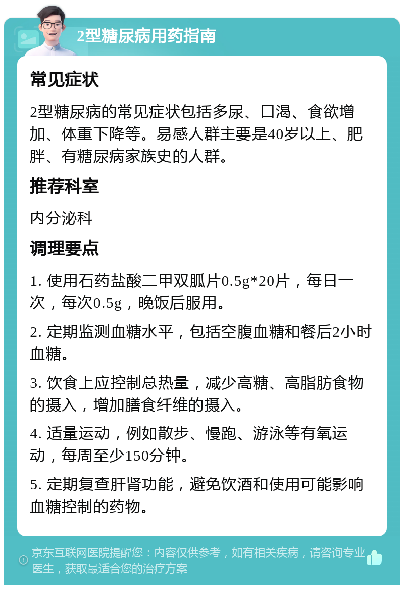 2型糖尿病用药指南 常见症状 2型糖尿病的常见症状包括多尿、口渴、食欲增加、体重下降等。易感人群主要是40岁以上、肥胖、有糖尿病家族史的人群。 推荐科室 内分泌科 调理要点 1. 使用石药盐酸二甲双胍片0.5g*20片，每日一次，每次0.5g，晚饭后服用。 2. 定期监测血糖水平，包括空腹血糖和餐后2小时血糖。 3. 饮食上应控制总热量，减少高糖、高脂肪食物的摄入，增加膳食纤维的摄入。 4. 适量运动，例如散步、慢跑、游泳等有氧运动，每周至少150分钟。 5. 定期复查肝肾功能，避免饮酒和使用可能影响血糖控制的药物。