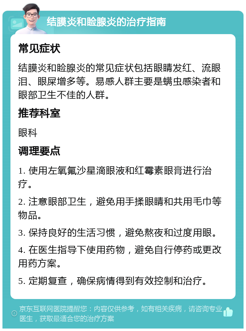 结膜炎和睑腺炎的治疗指南 常见症状 结膜炎和睑腺炎的常见症状包括眼睛发红、流眼泪、眼屎增多等。易感人群主要是螨虫感染者和眼部卫生不佳的人群。 推荐科室 眼科 调理要点 1. 使用左氧氟沙星滴眼液和红霉素眼膏进行治疗。 2. 注意眼部卫生，避免用手揉眼睛和共用毛巾等物品。 3. 保持良好的生活习惯，避免熬夜和过度用眼。 4. 在医生指导下使用药物，避免自行停药或更改用药方案。 5. 定期复查，确保病情得到有效控制和治疗。