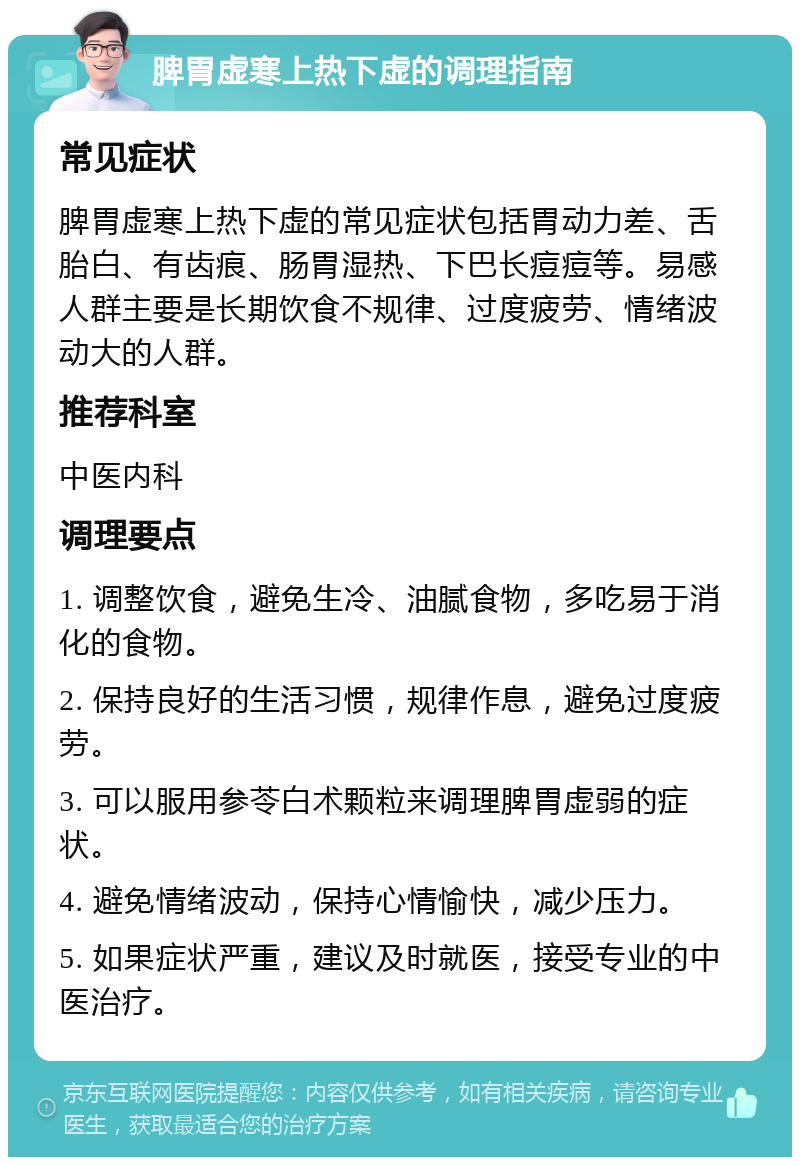 脾胃虚寒上热下虚的调理指南 常见症状 脾胃虚寒上热下虚的常见症状包括胃动力差、舌胎白、有齿痕、肠胃湿热、下巴长痘痘等。易感人群主要是长期饮食不规律、过度疲劳、情绪波动大的人群。 推荐科室 中医内科 调理要点 1. 调整饮食，避免生冷、油腻食物，多吃易于消化的食物。 2. 保持良好的生活习惯，规律作息，避免过度疲劳。 3. 可以服用参苓白术颗粒来调理脾胃虚弱的症状。 4. 避免情绪波动，保持心情愉快，减少压力。 5. 如果症状严重，建议及时就医，接受专业的中医治疗。