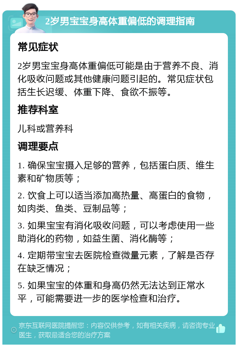 2岁男宝宝身高体重偏低的调理指南 常见症状 2岁男宝宝身高体重偏低可能是由于营养不良、消化吸收问题或其他健康问题引起的。常见症状包括生长迟缓、体重下降、食欲不振等。 推荐科室 儿科或营养科 调理要点 1. 确保宝宝摄入足够的营养，包括蛋白质、维生素和矿物质等； 2. 饮食上可以适当添加高热量、高蛋白的食物，如肉类、鱼类、豆制品等； 3. 如果宝宝有消化吸收问题，可以考虑使用一些助消化的药物，如益生菌、消化酶等； 4. 定期带宝宝去医院检查微量元素，了解是否存在缺乏情况； 5. 如果宝宝的体重和身高仍然无法达到正常水平，可能需要进一步的医学检查和治疗。