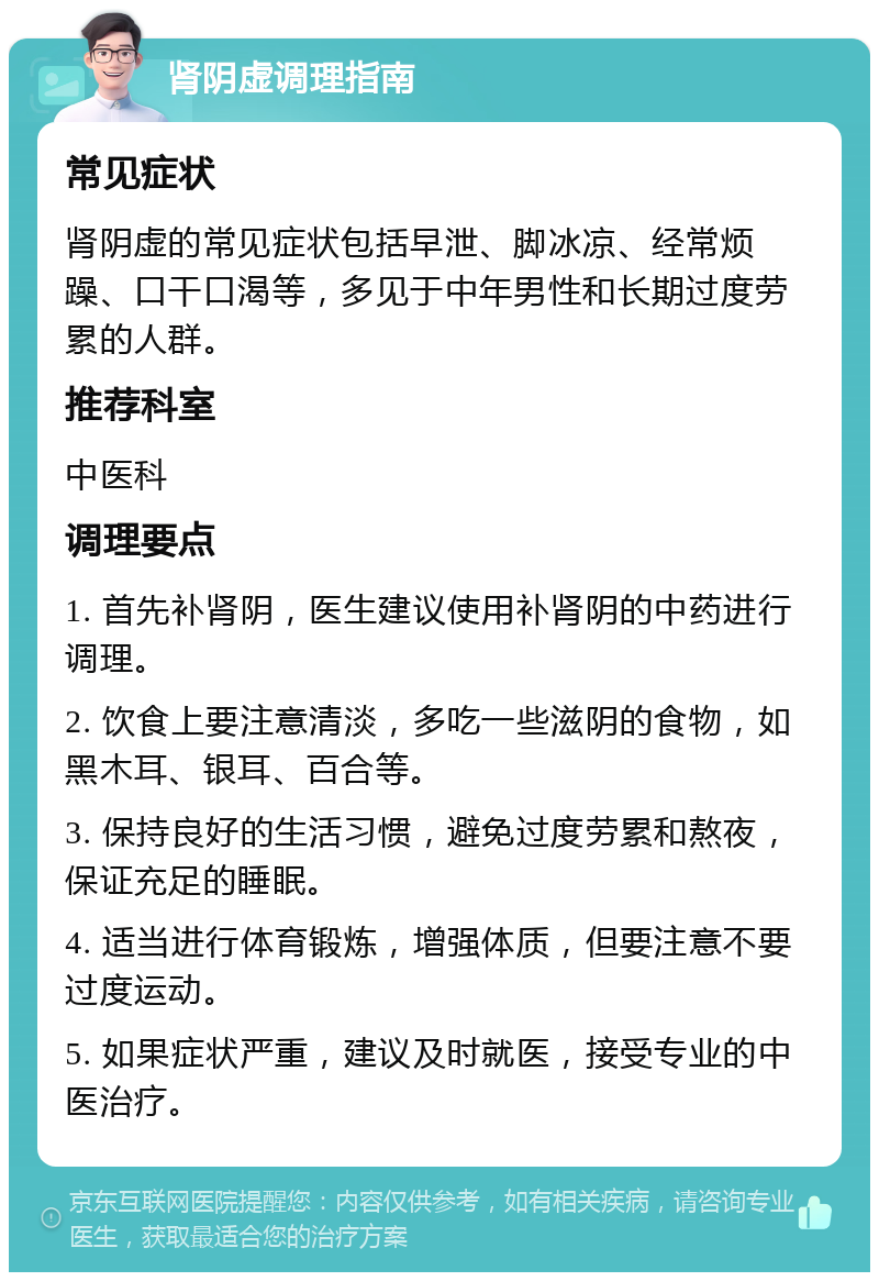 肾阴虚调理指南 常见症状 肾阴虚的常见症状包括早泄、脚冰凉、经常烦躁、口干口渴等，多见于中年男性和长期过度劳累的人群。 推荐科室 中医科 调理要点 1. 首先补肾阴，医生建议使用补肾阴的中药进行调理。 2. 饮食上要注意清淡，多吃一些滋阴的食物，如黑木耳、银耳、百合等。 3. 保持良好的生活习惯，避免过度劳累和熬夜，保证充足的睡眠。 4. 适当进行体育锻炼，增强体质，但要注意不要过度运动。 5. 如果症状严重，建议及时就医，接受专业的中医治疗。