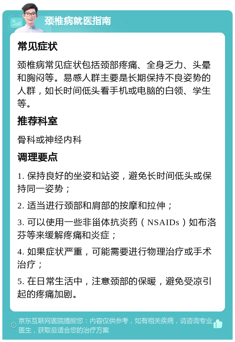 颈椎病就医指南 常见症状 颈椎病常见症状包括颈部疼痛、全身乏力、头晕和胸闷等。易感人群主要是长期保持不良姿势的人群，如长时间低头看手机或电脑的白领、学生等。 推荐科室 骨科或神经内科 调理要点 1. 保持良好的坐姿和站姿，避免长时间低头或保持同一姿势； 2. 适当进行颈部和肩部的按摩和拉伸； 3. 可以使用一些非甾体抗炎药（NSAIDs）如布洛芬等来缓解疼痛和炎症； 4. 如果症状严重，可能需要进行物理治疗或手术治疗； 5. 在日常生活中，注意颈部的保暖，避免受凉引起的疼痛加剧。