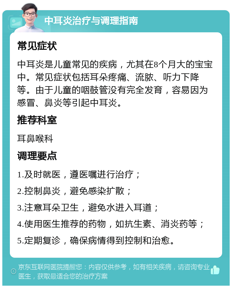 中耳炎治疗与调理指南 常见症状 中耳炎是儿童常见的疾病，尤其在8个月大的宝宝中。常见症状包括耳朵疼痛、流脓、听力下降等。由于儿童的咽鼓管没有完全发育，容易因为感冒、鼻炎等引起中耳炎。 推荐科室 耳鼻喉科 调理要点 1.及时就医，遵医嘱进行治疗； 2.控制鼻炎，避免感染扩散； 3.注意耳朵卫生，避免水进入耳道； 4.使用医生推荐的药物，如抗生素、消炎药等； 5.定期复诊，确保病情得到控制和治愈。