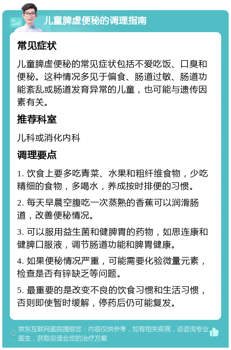 儿童脾虚便秘的调理指南 常见症状 儿童脾虚便秘的常见症状包括不爱吃饭、口臭和便秘。这种情况多见于偏食、肠道过敏、肠道功能紊乱或肠道发育异常的儿童，也可能与遗传因素有关。 推荐科室 儿科或消化内科 调理要点 1. 饮食上要多吃青菜、水果和粗纤维食物，少吃精细的食物，多喝水，养成按时排便的习惯。 2. 每天早晨空腹吃一次蒸熟的香蕉可以润滑肠道，改善便秘情况。 3. 可以服用益生菌和健脾胃的药物，如思连康和健脾口服液，调节肠道功能和脾胃健康。 4. 如果便秘情况严重，可能需要化验微量元素，检查是否有锌缺乏等问题。 5. 最重要的是改变不良的饮食习惯和生活习惯，否则即使暂时缓解，停药后仍可能复发。