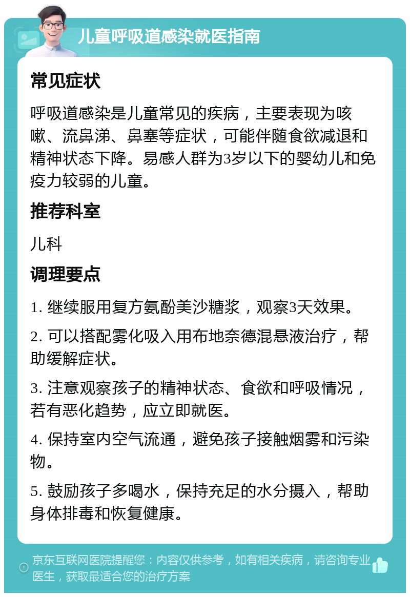 儿童呼吸道感染就医指南 常见症状 呼吸道感染是儿童常见的疾病，主要表现为咳嗽、流鼻涕、鼻塞等症状，可能伴随食欲减退和精神状态下降。易感人群为3岁以下的婴幼儿和免疫力较弱的儿童。 推荐科室 儿科 调理要点 1. 继续服用复方氨酚美沙糖浆，观察3天效果。 2. 可以搭配雾化吸入用布地奈德混悬液治疗，帮助缓解症状。 3. 注意观察孩子的精神状态、食欲和呼吸情况，若有恶化趋势，应立即就医。 4. 保持室内空气流通，避免孩子接触烟雾和污染物。 5. 鼓励孩子多喝水，保持充足的水分摄入，帮助身体排毒和恢复健康。