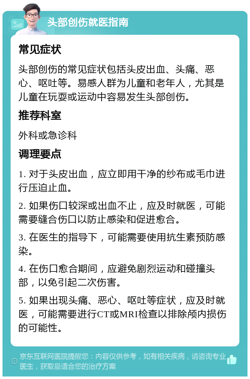 头部创伤就医指南 常见症状 头部创伤的常见症状包括头皮出血、头痛、恶心、呕吐等。易感人群为儿童和老年人，尤其是儿童在玩耍或运动中容易发生头部创伤。 推荐科室 外科或急诊科 调理要点 1. 对于头皮出血，应立即用干净的纱布或毛巾进行压迫止血。 2. 如果伤口较深或出血不止，应及时就医，可能需要缝合伤口以防止感染和促进愈合。 3. 在医生的指导下，可能需要使用抗生素预防感染。 4. 在伤口愈合期间，应避免剧烈运动和碰撞头部，以免引起二次伤害。 5. 如果出现头痛、恶心、呕吐等症状，应及时就医，可能需要进行CT或MRI检查以排除颅内损伤的可能性。