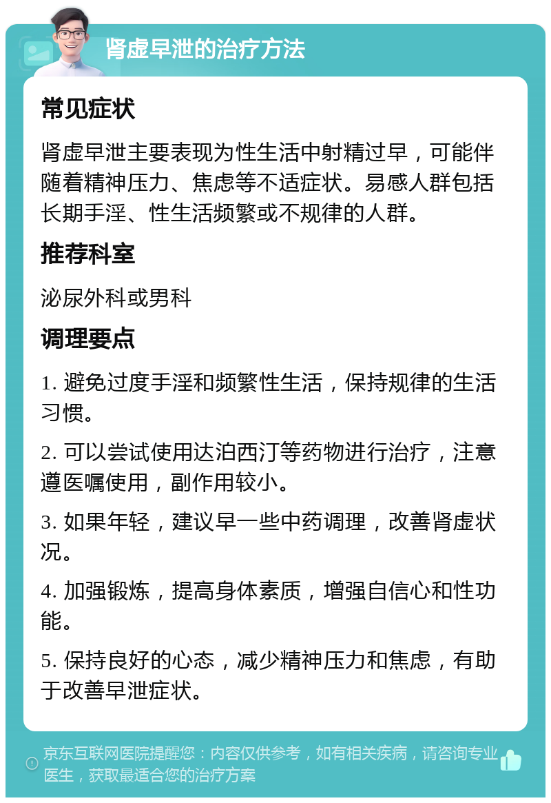 肾虚早泄的治疗方法 常见症状 肾虚早泄主要表现为性生活中射精过早，可能伴随着精神压力、焦虑等不适症状。易感人群包括长期手淫、性生活频繁或不规律的人群。 推荐科室 泌尿外科或男科 调理要点 1. 避免过度手淫和频繁性生活，保持规律的生活习惯。 2. 可以尝试使用达泊西汀等药物进行治疗，注意遵医嘱使用，副作用较小。 3. 如果年轻，建议早一些中药调理，改善肾虚状况。 4. 加强锻炼，提高身体素质，增强自信心和性功能。 5. 保持良好的心态，减少精神压力和焦虑，有助于改善早泄症状。