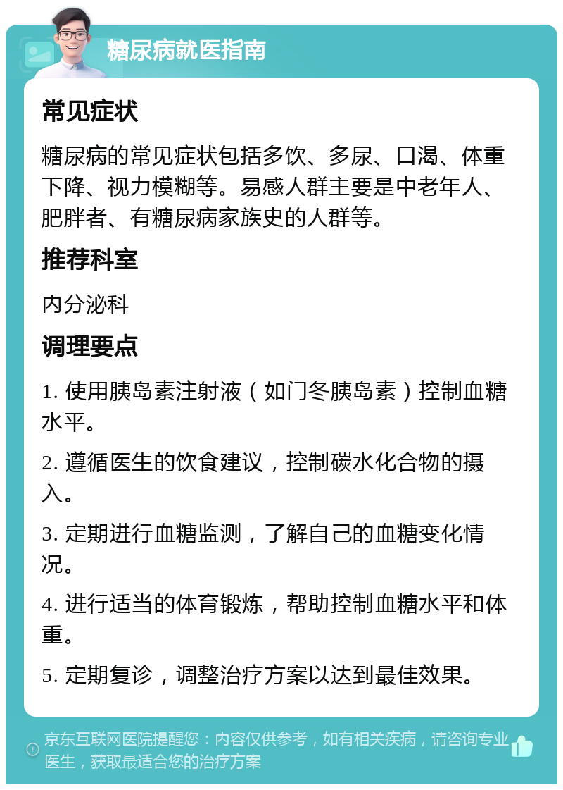 糖尿病就医指南 常见症状 糖尿病的常见症状包括多饮、多尿、口渴、体重下降、视力模糊等。易感人群主要是中老年人、肥胖者、有糖尿病家族史的人群等。 推荐科室 内分泌科 调理要点 1. 使用胰岛素注射液（如门冬胰岛素）控制血糖水平。 2. 遵循医生的饮食建议，控制碳水化合物的摄入。 3. 定期进行血糖监测，了解自己的血糖变化情况。 4. 进行适当的体育锻炼，帮助控制血糖水平和体重。 5. 定期复诊，调整治疗方案以达到最佳效果。