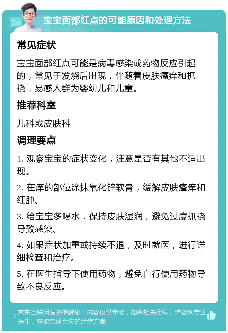 宝宝面部红点的可能原因和处理方法 常见症状 宝宝面部红点可能是病毒感染或药物反应引起的，常见于发烧后出现，伴随着皮肤瘙痒和抓挠，易感人群为婴幼儿和儿童。 推荐科室 儿科或皮肤科 调理要点 1. 观察宝宝的症状变化，注意是否有其他不适出现。 2. 在痒的部位涂抹氧化锌软膏，缓解皮肤瘙痒和红肿。 3. 给宝宝多喝水，保持皮肤湿润，避免过度抓挠导致感染。 4. 如果症状加重或持续不退，及时就医，进行详细检查和治疗。 5. 在医生指导下使用药物，避免自行使用药物导致不良反应。