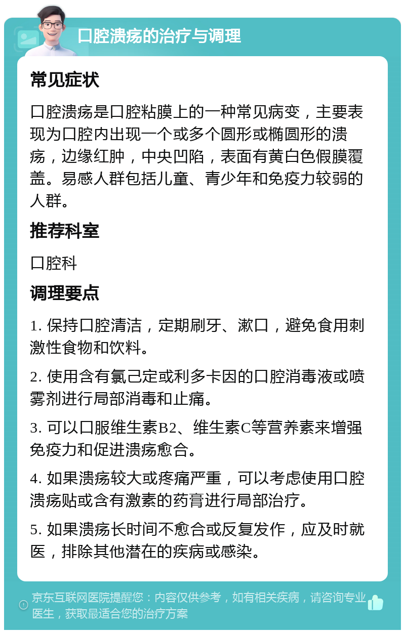 口腔溃疡的治疗与调理 常见症状 口腔溃疡是口腔粘膜上的一种常见病变，主要表现为口腔内出现一个或多个圆形或椭圆形的溃疡，边缘红肿，中央凹陷，表面有黄白色假膜覆盖。易感人群包括儿童、青少年和免疫力较弱的人群。 推荐科室 口腔科 调理要点 1. 保持口腔清洁，定期刷牙、漱口，避免食用刺激性食物和饮料。 2. 使用含有氯己定或利多卡因的口腔消毒液或喷雾剂进行局部消毒和止痛。 3. 可以口服维生素B2、维生素C等营养素来增强免疫力和促进溃疡愈合。 4. 如果溃疡较大或疼痛严重，可以考虑使用口腔溃疡贴或含有激素的药膏进行局部治疗。 5. 如果溃疡长时间不愈合或反复发作，应及时就医，排除其他潜在的疾病或感染。