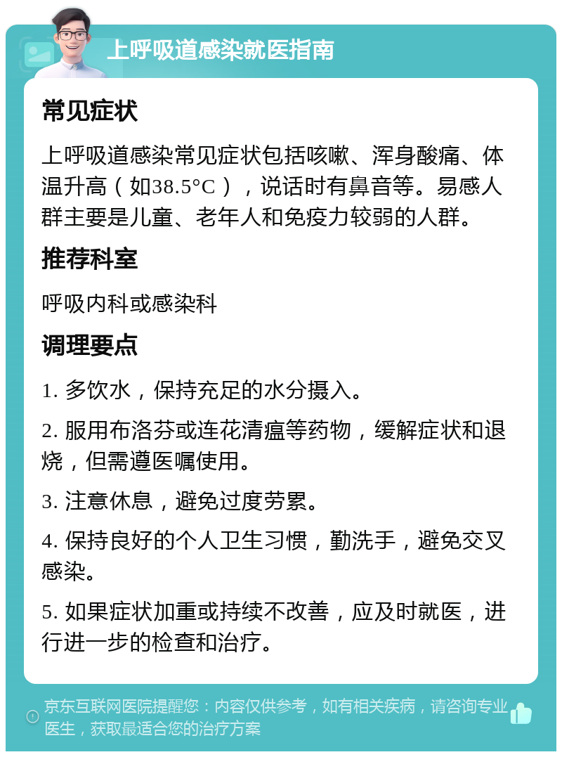 上呼吸道感染就医指南 常见症状 上呼吸道感染常见症状包括咳嗽、浑身酸痛、体温升高（如38.5°C），说话时有鼻音等。易感人群主要是儿童、老年人和免疫力较弱的人群。 推荐科室 呼吸内科或感染科 调理要点 1. 多饮水，保持充足的水分摄入。 2. 服用布洛芬或连花清瘟等药物，缓解症状和退烧，但需遵医嘱使用。 3. 注意休息，避免过度劳累。 4. 保持良好的个人卫生习惯，勤洗手，避免交叉感染。 5. 如果症状加重或持续不改善，应及时就医，进行进一步的检查和治疗。