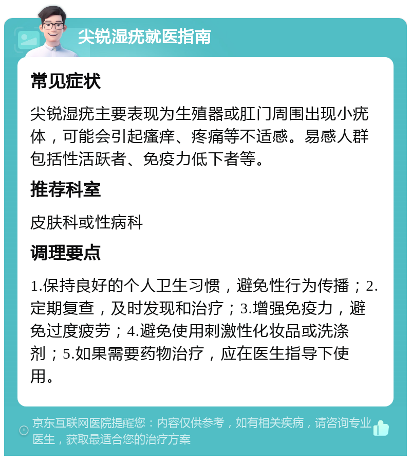 尖锐湿疣就医指南 常见症状 尖锐湿疣主要表现为生殖器或肛门周围出现小疣体，可能会引起瘙痒、疼痛等不适感。易感人群包括性活跃者、免疫力低下者等。 推荐科室 皮肤科或性病科 调理要点 1.保持良好的个人卫生习惯，避免性行为传播；2.定期复查，及时发现和治疗；3.增强免疫力，避免过度疲劳；4.避免使用刺激性化妆品或洗涤剂；5.如果需要药物治疗，应在医生指导下使用。