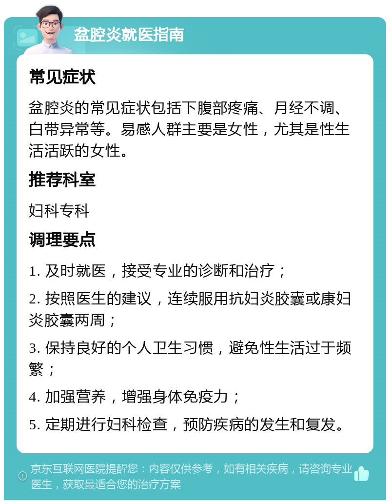 盆腔炎就医指南 常见症状 盆腔炎的常见症状包括下腹部疼痛、月经不调、白带异常等。易感人群主要是女性，尤其是性生活活跃的女性。 推荐科室 妇科专科 调理要点 1. 及时就医，接受专业的诊断和治疗； 2. 按照医生的建议，连续服用抗妇炎胶囊或康妇炎胶囊两周； 3. 保持良好的个人卫生习惯，避免性生活过于频繁； 4. 加强营养，增强身体免疫力； 5. 定期进行妇科检查，预防疾病的发生和复发。