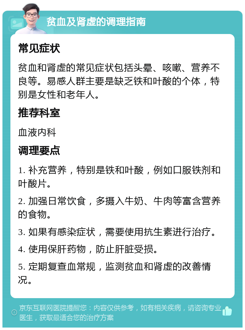 贫血及肾虚的调理指南 常见症状 贫血和肾虚的常见症状包括头晕、咳嗽、营养不良等。易感人群主要是缺乏铁和叶酸的个体，特别是女性和老年人。 推荐科室 血液内科 调理要点 1. 补充营养，特别是铁和叶酸，例如口服铁剂和叶酸片。 2. 加强日常饮食，多摄入牛奶、牛肉等富含营养的食物。 3. 如果有感染症状，需要使用抗生素进行治疗。 4. 使用保肝药物，防止肝脏受损。 5. 定期复查血常规，监测贫血和肾虚的改善情况。