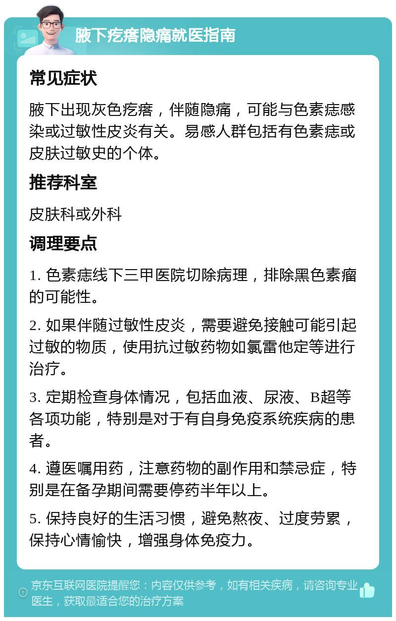 腋下疙瘩隐痛就医指南 常见症状 腋下出现灰色疙瘩，伴随隐痛，可能与色素痣感染或过敏性皮炎有关。易感人群包括有色素痣或皮肤过敏史的个体。 推荐科室 皮肤科或外科 调理要点 1. 色素痣线下三甲医院切除病理，排除黑色素瘤的可能性。 2. 如果伴随过敏性皮炎，需要避免接触可能引起过敏的物质，使用抗过敏药物如氯雷他定等进行治疗。 3. 定期检查身体情况，包括血液、尿液、B超等各项功能，特别是对于有自身免疫系统疾病的患者。 4. 遵医嘱用药，注意药物的副作用和禁忌症，特别是在备孕期间需要停药半年以上。 5. 保持良好的生活习惯，避免熬夜、过度劳累，保持心情愉快，增强身体免疫力。