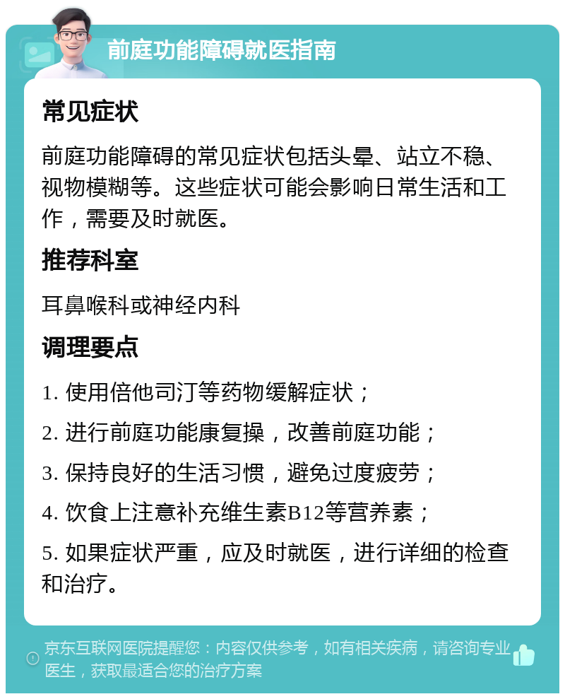 前庭功能障碍就医指南 常见症状 前庭功能障碍的常见症状包括头晕、站立不稳、视物模糊等。这些症状可能会影响日常生活和工作，需要及时就医。 推荐科室 耳鼻喉科或神经内科 调理要点 1. 使用倍他司汀等药物缓解症状； 2. 进行前庭功能康复操，改善前庭功能； 3. 保持良好的生活习惯，避免过度疲劳； 4. 饮食上注意补充维生素B12等营养素； 5. 如果症状严重，应及时就医，进行详细的检查和治疗。