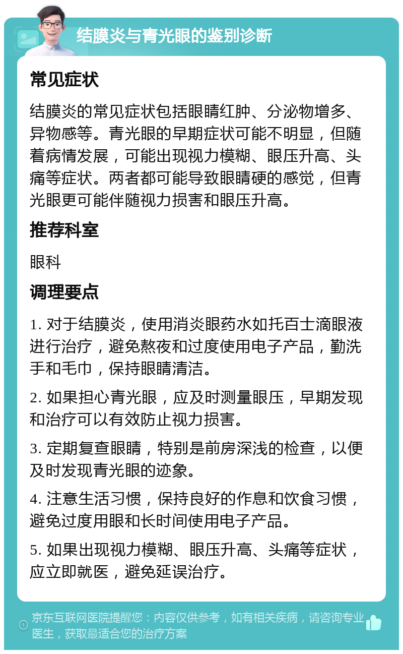 结膜炎与青光眼的鉴别诊断 常见症状 结膜炎的常见症状包括眼睛红肿、分泌物增多、异物感等。青光眼的早期症状可能不明显，但随着病情发展，可能出现视力模糊、眼压升高、头痛等症状。两者都可能导致眼睛硬的感觉，但青光眼更可能伴随视力损害和眼压升高。 推荐科室 眼科 调理要点 1. 对于结膜炎，使用消炎眼药水如托百士滴眼液进行治疗，避免熬夜和过度使用电子产品，勤洗手和毛巾，保持眼睛清洁。 2. 如果担心青光眼，应及时测量眼压，早期发现和治疗可以有效防止视力损害。 3. 定期复查眼睛，特别是前房深浅的检查，以便及时发现青光眼的迹象。 4. 注意生活习惯，保持良好的作息和饮食习惯，避免过度用眼和长时间使用电子产品。 5. 如果出现视力模糊、眼压升高、头痛等症状，应立即就医，避免延误治疗。