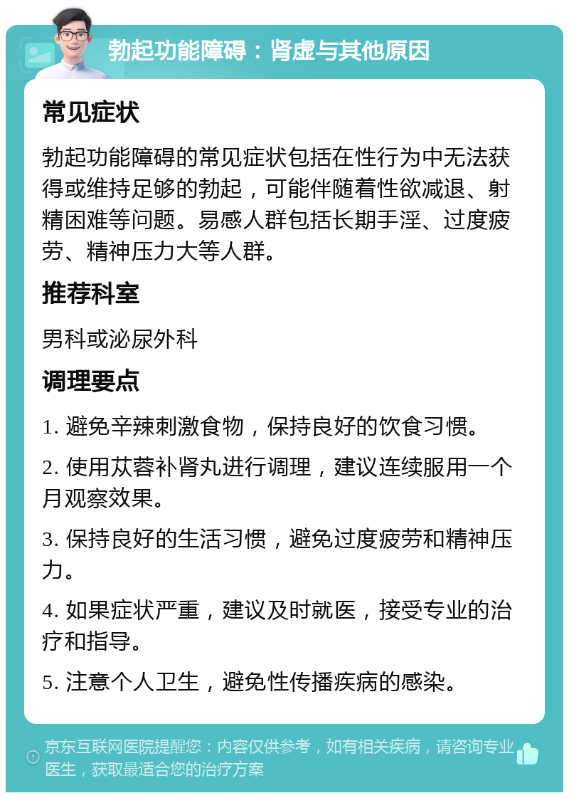 勃起功能障碍：肾虚与其他原因 常见症状 勃起功能障碍的常见症状包括在性行为中无法获得或维持足够的勃起，可能伴随着性欲减退、射精困难等问题。易感人群包括长期手淫、过度疲劳、精神压力大等人群。 推荐科室 男科或泌尿外科 调理要点 1. 避免辛辣刺激食物，保持良好的饮食习惯。 2. 使用苁蓉补肾丸进行调理，建议连续服用一个月观察效果。 3. 保持良好的生活习惯，避免过度疲劳和精神压力。 4. 如果症状严重，建议及时就医，接受专业的治疗和指导。 5. 注意个人卫生，避免性传播疾病的感染。