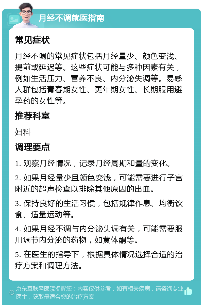 月经不调就医指南 常见症状 月经不调的常见症状包括月经量少、颜色变浅、提前或延迟等。这些症状可能与多种因素有关，例如生活压力、营养不良、内分泌失调等。易感人群包括青春期女性、更年期女性、长期服用避孕药的女性等。 推荐科室 妇科 调理要点 1. 观察月经情况，记录月经周期和量的变化。 2. 如果月经量少且颜色变浅，可能需要进行子宫附近的超声检查以排除其他原因的出血。 3. 保持良好的生活习惯，包括规律作息、均衡饮食、适量运动等。 4. 如果月经不调与内分泌失调有关，可能需要服用调节内分泌的药物，如黄体酮等。 5. 在医生的指导下，根据具体情况选择合适的治疗方案和调理方法。