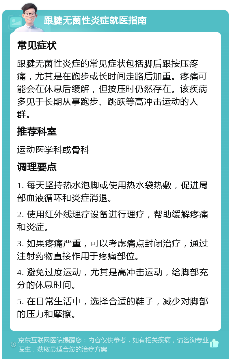 跟腱无菌性炎症就医指南 常见症状 跟腱无菌性炎症的常见症状包括脚后跟按压疼痛，尤其是在跑步或长时间走路后加重。疼痛可能会在休息后缓解，但按压时仍然存在。该疾病多见于长期从事跑步、跳跃等高冲击运动的人群。 推荐科室 运动医学科或骨科 调理要点 1. 每天坚持热水泡脚或使用热水袋热敷，促进局部血液循环和炎症消退。 2. 使用红外线理疗设备进行理疗，帮助缓解疼痛和炎症。 3. 如果疼痛严重，可以考虑痛点封闭治疗，通过注射药物直接作用于疼痛部位。 4. 避免过度运动，尤其是高冲击运动，给脚部充分的休息时间。 5. 在日常生活中，选择合适的鞋子，减少对脚部的压力和摩擦。