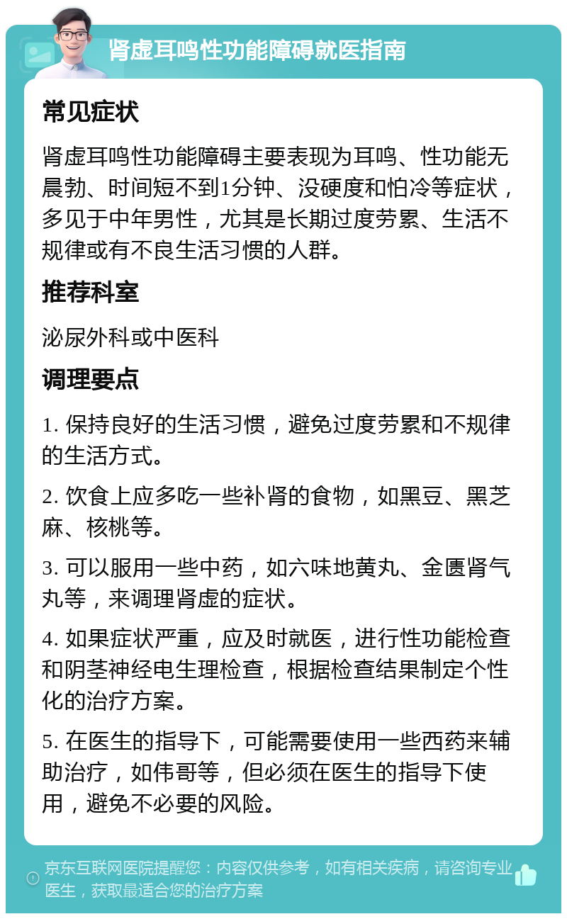 肾虚耳鸣性功能障碍就医指南 常见症状 肾虚耳鸣性功能障碍主要表现为耳鸣、性功能无晨勃、时间短不到1分钟、没硬度和怕冷等症状，多见于中年男性，尤其是长期过度劳累、生活不规律或有不良生活习惯的人群。 推荐科室 泌尿外科或中医科 调理要点 1. 保持良好的生活习惯，避免过度劳累和不规律的生活方式。 2. 饮食上应多吃一些补肾的食物，如黑豆、黑芝麻、核桃等。 3. 可以服用一些中药，如六味地黄丸、金匮肾气丸等，来调理肾虚的症状。 4. 如果症状严重，应及时就医，进行性功能检查和阴茎神经电生理检查，根据检查结果制定个性化的治疗方案。 5. 在医生的指导下，可能需要使用一些西药来辅助治疗，如伟哥等，但必须在医生的指导下使用，避免不必要的风险。