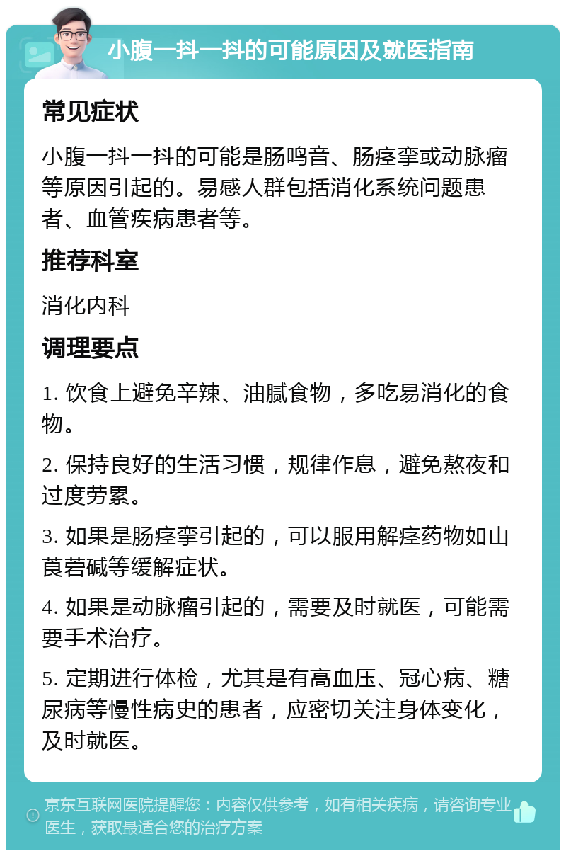 小腹一抖一抖的可能原因及就医指南 常见症状 小腹一抖一抖的可能是肠鸣音、肠痉挛或动脉瘤等原因引起的。易感人群包括消化系统问题患者、血管疾病患者等。 推荐科室 消化内科 调理要点 1. 饮食上避免辛辣、油腻食物，多吃易消化的食物。 2. 保持良好的生活习惯，规律作息，避免熬夜和过度劳累。 3. 如果是肠痉挛引起的，可以服用解痉药物如山莨菪碱等缓解症状。 4. 如果是动脉瘤引起的，需要及时就医，可能需要手术治疗。 5. 定期进行体检，尤其是有高血压、冠心病、糖尿病等慢性病史的患者，应密切关注身体变化，及时就医。