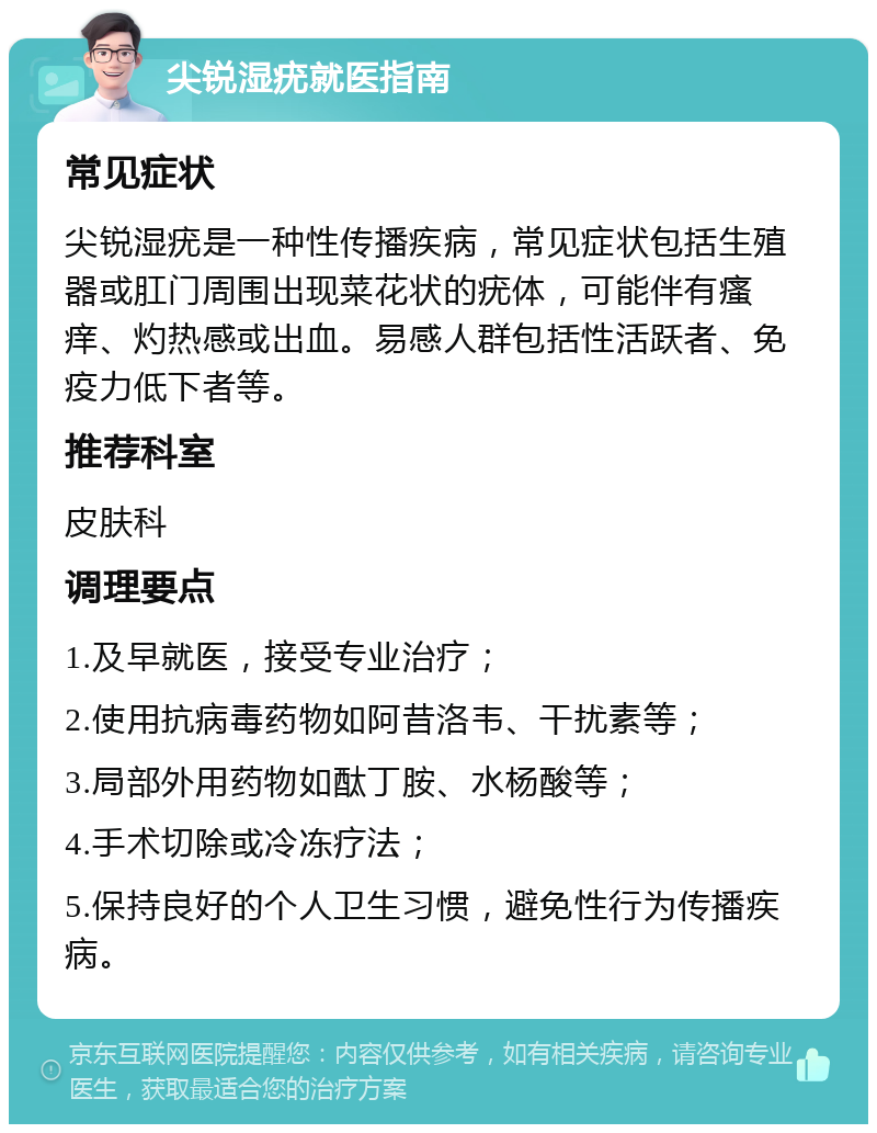 尖锐湿疣就医指南 常见症状 尖锐湿疣是一种性传播疾病，常见症状包括生殖器或肛门周围出现菜花状的疣体，可能伴有瘙痒、灼热感或出血。易感人群包括性活跃者、免疫力低下者等。 推荐科室 皮肤科 调理要点 1.及早就医，接受专业治疗； 2.使用抗病毒药物如阿昔洛韦、干扰素等； 3.局部外用药物如酞丁胺、水杨酸等； 4.手术切除或冷冻疗法； 5.保持良好的个人卫生习惯，避免性行为传播疾病。