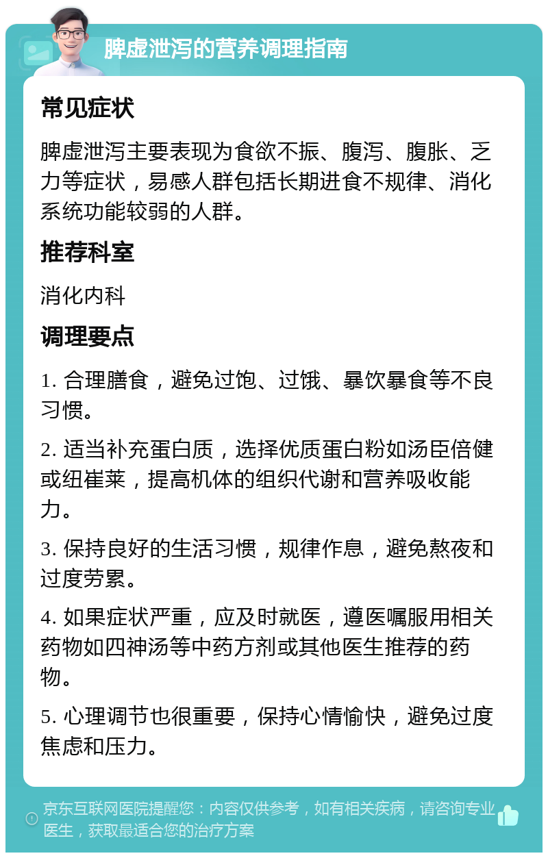 脾虚泄泻的营养调理指南 常见症状 脾虚泄泻主要表现为食欲不振、腹泻、腹胀、乏力等症状，易感人群包括长期进食不规律、消化系统功能较弱的人群。 推荐科室 消化内科 调理要点 1. 合理膳食，避免过饱、过饿、暴饮暴食等不良习惯。 2. 适当补充蛋白质，选择优质蛋白粉如汤臣倍健或纽崔莱，提高机体的组织代谢和营养吸收能力。 3. 保持良好的生活习惯，规律作息，避免熬夜和过度劳累。 4. 如果症状严重，应及时就医，遵医嘱服用相关药物如四神汤等中药方剂或其他医生推荐的药物。 5. 心理调节也很重要，保持心情愉快，避免过度焦虑和压力。