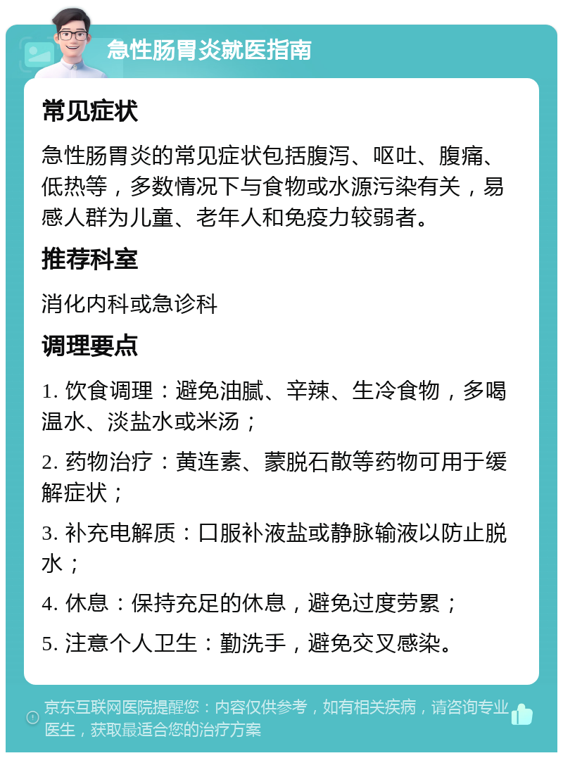 急性肠胃炎就医指南 常见症状 急性肠胃炎的常见症状包括腹泻、呕吐、腹痛、低热等，多数情况下与食物或水源污染有关，易感人群为儿童、老年人和免疫力较弱者。 推荐科室 消化内科或急诊科 调理要点 1. 饮食调理：避免油腻、辛辣、生冷食物，多喝温水、淡盐水或米汤； 2. 药物治疗：黄连素、蒙脱石散等药物可用于缓解症状； 3. 补充电解质：口服补液盐或静脉输液以防止脱水； 4. 休息：保持充足的休息，避免过度劳累； 5. 注意个人卫生：勤洗手，避免交叉感染。