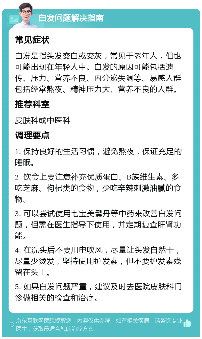 白发问题解决指南 常见症状 白发是指头发变白或变灰，常见于老年人，但也可能出现在年轻人中。白发的原因可能包括遗传、压力、营养不良、内分泌失调等。易感人群包括经常熬夜、精神压力大、营养不良的人群。 推荐科室 皮肤科或中医科 调理要点 1. 保持良好的生活习惯，避免熬夜，保证充足的睡眠。 2. 饮食上要注意补充优质蛋白、B族维生素、多吃芝麻、枸杞类的食物，少吃辛辣刺激油腻的食物。 3. 可以尝试使用七宝美鬓丹等中药来改善白发问题，但需在医生指导下使用，并定期复查肝肾功能。 4. 在洗头后不要用电吹风，尽量让头发自然干，尽量少烫发，坚持使用护发素，但不要护发素残留在头上。 5. 如果白发问题严重，建议及时去医院皮肤科门诊做相关的检查和治疗。