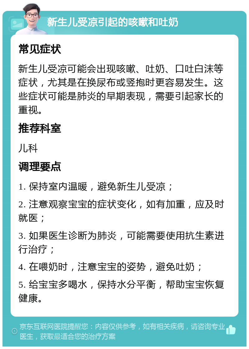 新生儿受凉引起的咳嗽和吐奶 常见症状 新生儿受凉可能会出现咳嗽、吐奶、口吐白沫等症状，尤其是在换尿布或竖抱时更容易发生。这些症状可能是肺炎的早期表现，需要引起家长的重视。 推荐科室 儿科 调理要点 1. 保持室内温暖，避免新生儿受凉； 2. 注意观察宝宝的症状变化，如有加重，应及时就医； 3. 如果医生诊断为肺炎，可能需要使用抗生素进行治疗； 4. 在喂奶时，注意宝宝的姿势，避免吐奶； 5. 给宝宝多喝水，保持水分平衡，帮助宝宝恢复健康。